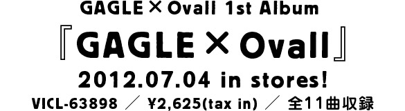 GAGLE×Ovall 1st Album 『GAGLE×Ovall』2012.07.04 in stores! VICL-63898 ／ ¥2,625(tax in) ／ 全11～12曲収録予定